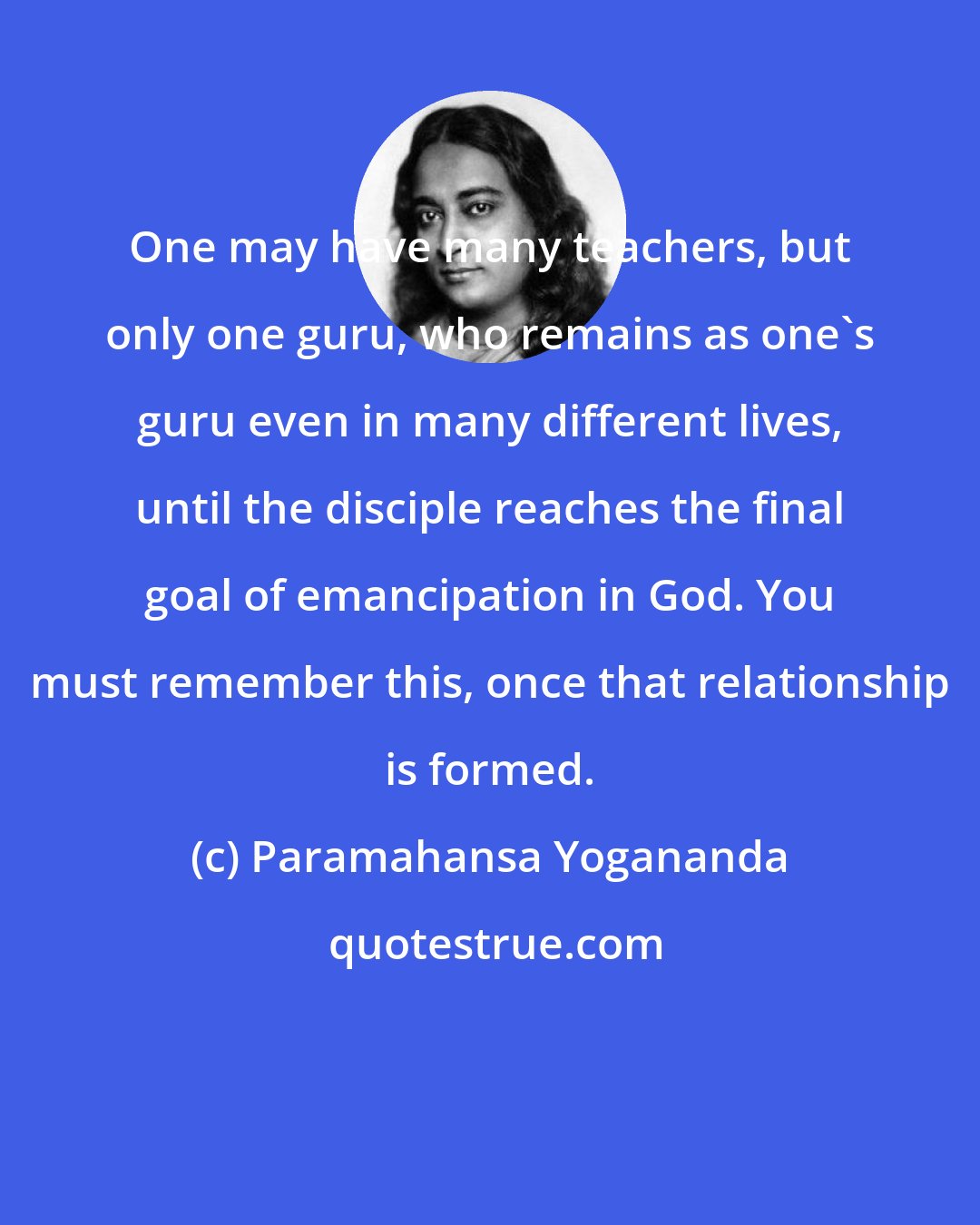 Paramahansa Yogananda: One may have many teachers, but only one guru, who remains as one's guru even in many different lives, until the disciple reaches the final goal of emancipation in God. You must remember this, once that relationship is formed.