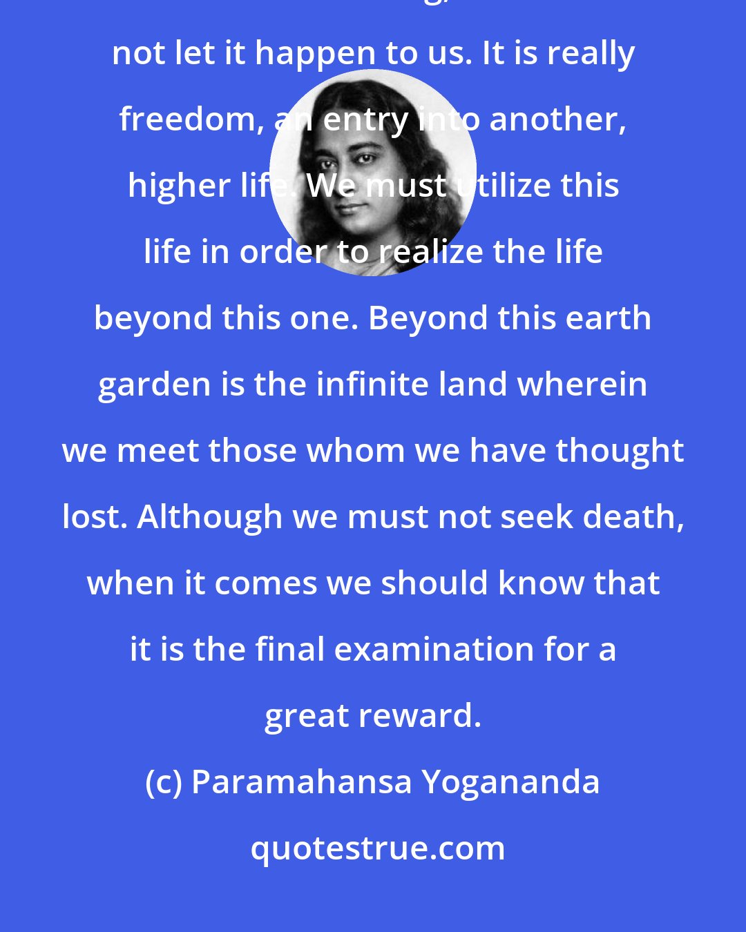 Paramahansa Yogananda: Take life as it comes and death as it comes. Death is really beautiful; if it were a bad thing, God would not let it happen to us. It is really freedom, an entry into another, higher life. We must utilize this life in order to realize the life beyond this one. Beyond this earth garden is the infinite land wherein we meet those whom we have thought lost. Although we must not seek death, when it comes we should know that it is the final examination for a great reward.