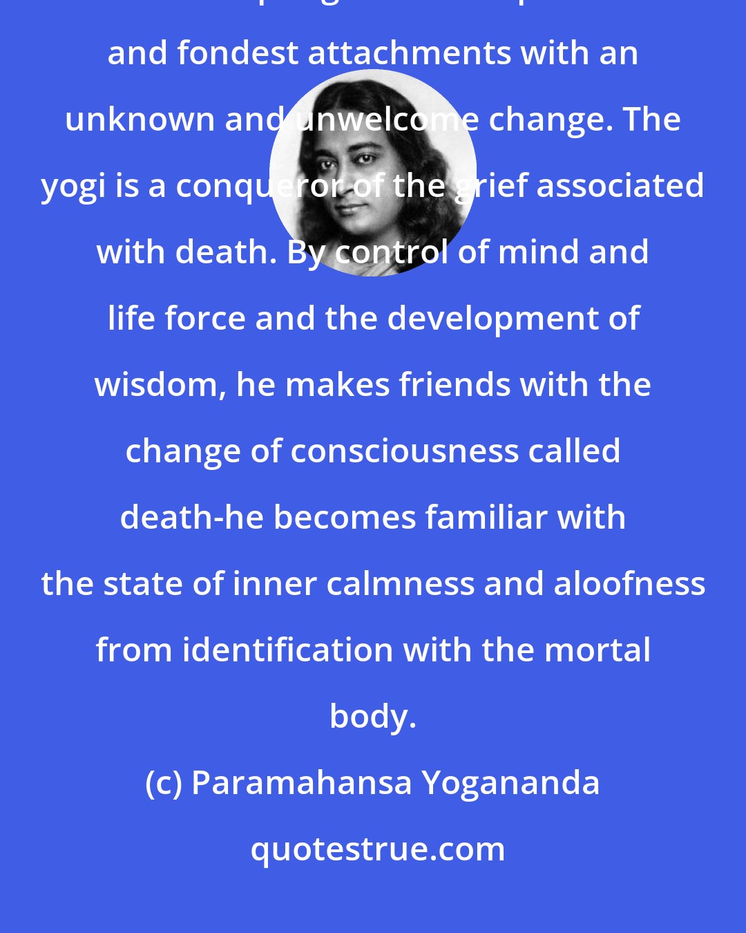 Paramahansa Yogananda: The greatest dread of ordinary man is death, with its rude imposition interrupting fortuitous plans and fondest attachments with an unknown and unwelcome change. The yogi is a conqueror of the grief associated with death. By control of mind and life force and the development of wisdom, he makes friends with the change of consciousness called death-he becomes familiar with the state of inner calmness and aloofness from identification with the mortal body.