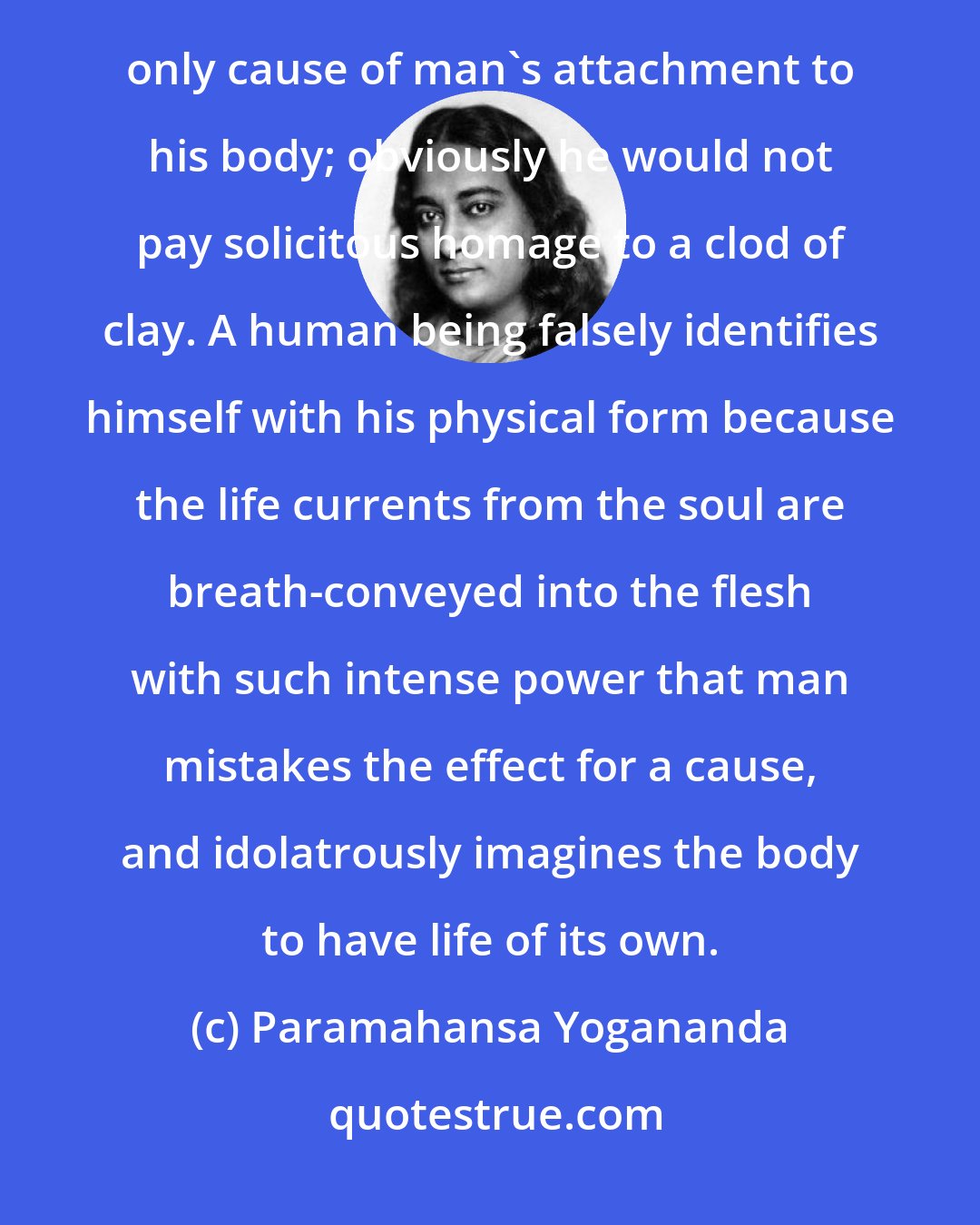Paramahansa Yogananda: The reflection, the verisimilitude, of life that shines in the fleshly cells from the soul source is the only cause of man's attachment to his body; obviously he would not pay solicitous homage to a clod of clay. A human being falsely identifies himself with his physical form because the life currents from the soul are breath-conveyed into the flesh with such intense power that man mistakes the effect for a cause, and idolatrously imagines the body to have life of its own.