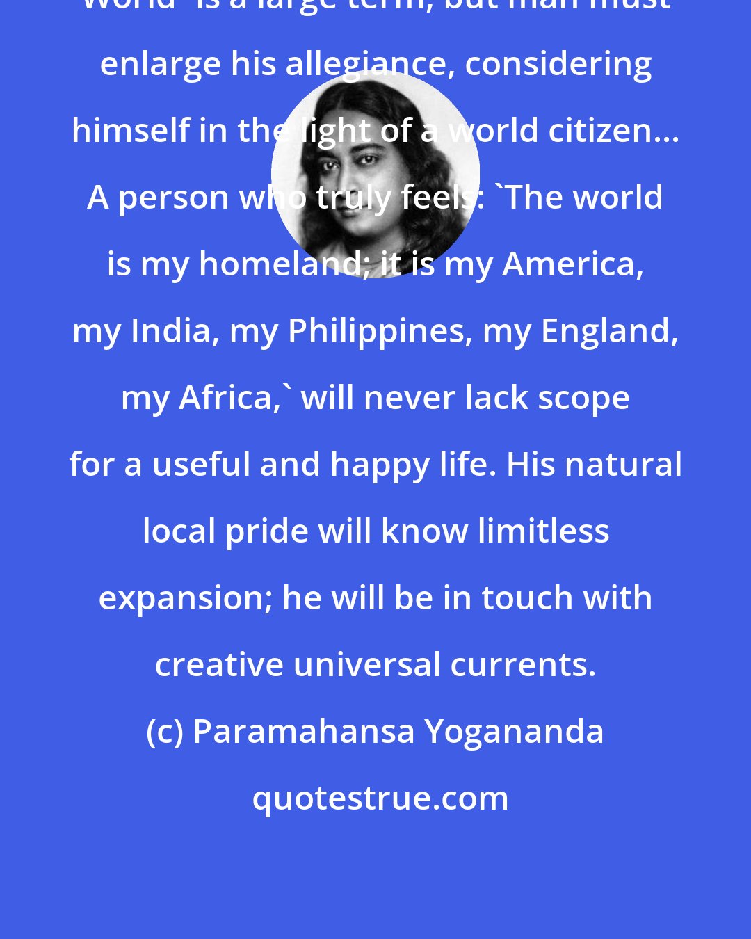 Paramahansa Yogananda: World' is a large term, but man must enlarge his allegiance, considering himself in the light of a world citizen... A person who truly feels: 'The world is my homeland; it is my America, my India, my Philippines, my England, my Africa,' will never lack scope for a useful and happy life. His natural local pride will know limitless expansion; he will be in touch with creative universal currents.