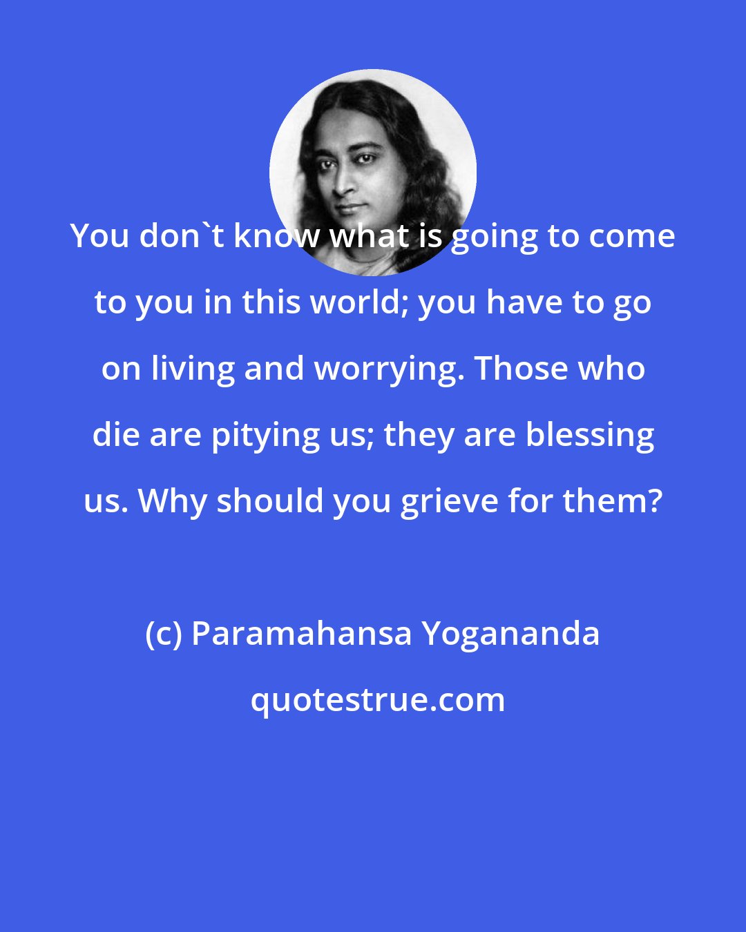 Paramahansa Yogananda: You don't know what is going to come to you in this world; you have to go on living and worrying. Those who die are pitying us; they are blessing us. Why should you grieve for them?