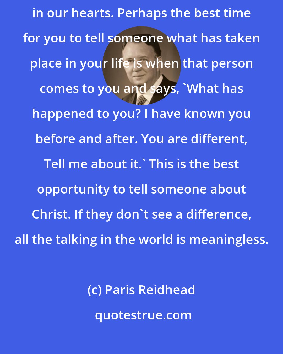 Paris Reidhead: We who are born from above testify to the change that God has wrought in our hearts. Perhaps the best time for you to tell someone what has taken place in your life is when that person comes to you and says, 'What has happened to you? I have known you before and after. You are different, Tell me about it.' This is the best opportunity to tell someone about Christ. If they don't see a difference, all the talking in the world is meaningless.