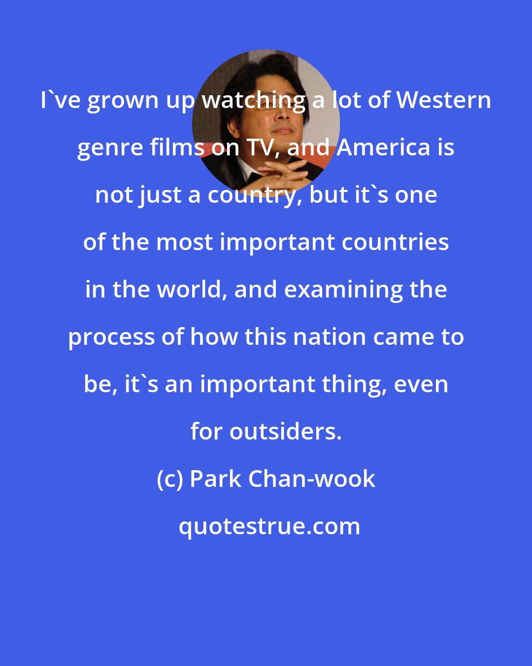Park Chan-wook: I've grown up watching a lot of Western genre films on TV, and America is not just a country, but it's one of the most important countries in the world, and examining the process of how this nation came to be, it's an important thing, even for outsiders.