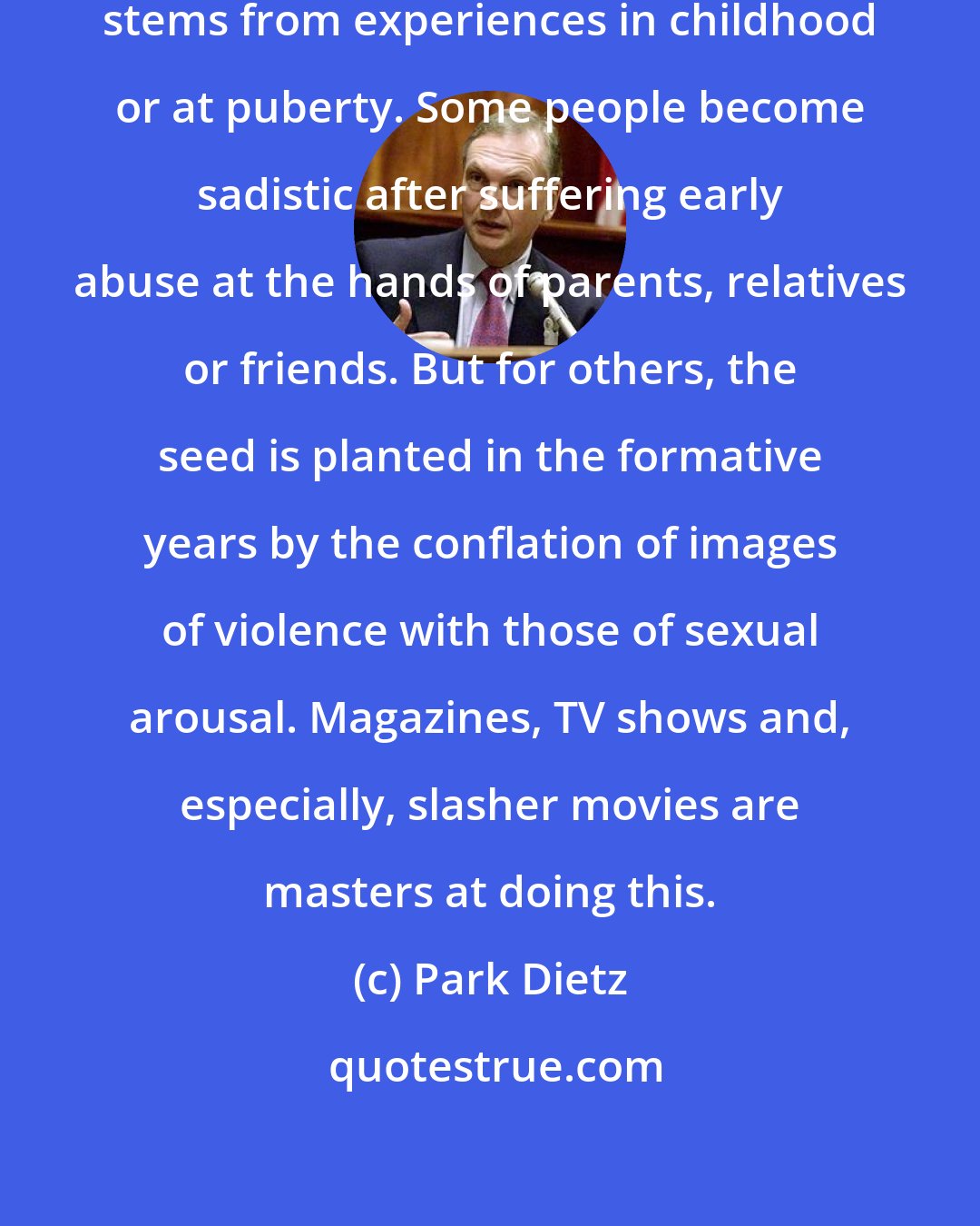 Park Dietz: I do think a lot of sexual violence stems from experiences in childhood or at puberty. Some people become sadistic after suffering early abuse at the hands of parents, relatives or friends. But for others, the seed is planted in the formative years by the conflation of images of violence with those of sexual arousal. Magazines, TV shows and, especially, slasher movies are masters at doing this.