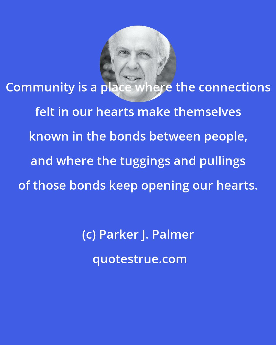 Parker J. Palmer: Community is a place where the connections felt in our hearts make themselves known in the bonds between people, and where the tuggings and pullings of those bonds keep opening our hearts.