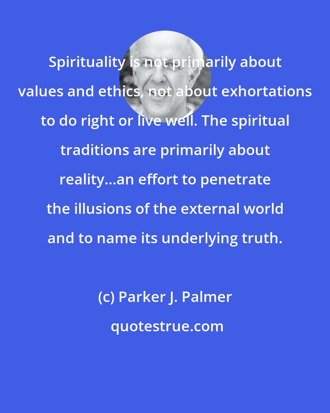 Parker J. Palmer: Spirituality is not primarily about values and ethics, not about exhortations to do right or live well. The spiritual traditions are primarily about reality...an effort to penetrate the illusions of the external world and to name its underlying truth.