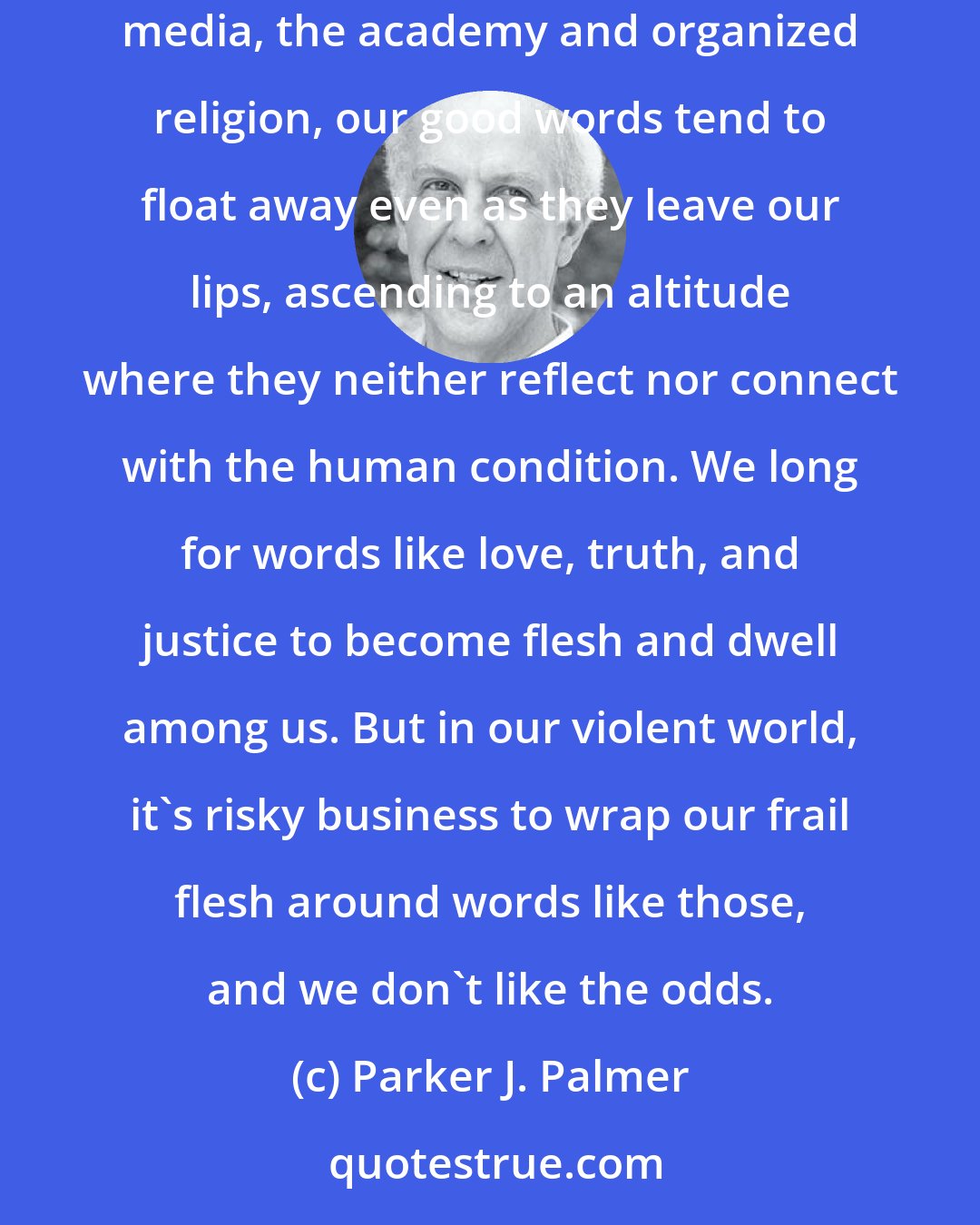 Parker J. Palmer: There's often a distressing disconnect between the good words we speak and the way we live our lives. In personal relations and politics, the mass media, the academy and organized religion, our good words tend to float away even as they leave our lips, ascending to an altitude where they neither reflect nor connect with the human condition. We long for words like love, truth, and justice to become flesh and dwell among us. But in our violent world, it's risky business to wrap our frail flesh around words like those, and we don't like the odds.