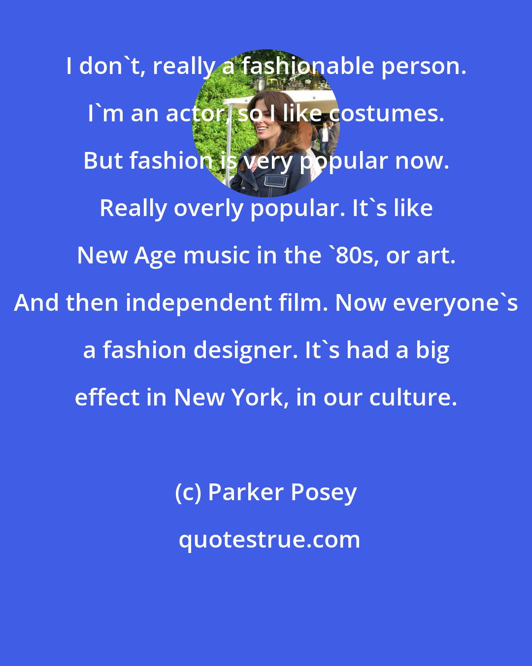 Parker Posey: I don't, really a fashionable person. I'm an actor, so I like costumes. But fashion is very popular now. Really overly popular. It's like New Age music in the '80s, or art. And then independent film. Now everyone's a fashion designer. It's had a big effect in New York, in our culture.