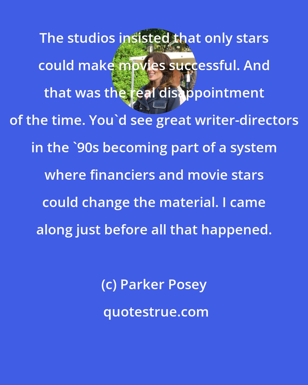 Parker Posey: The studios insisted that only stars could make movies successful. And that was the real disappointment of the time. You'd see great writer-directors in the '90s becoming part of a system where financiers and movie stars could change the material. I came along just before all that happened.