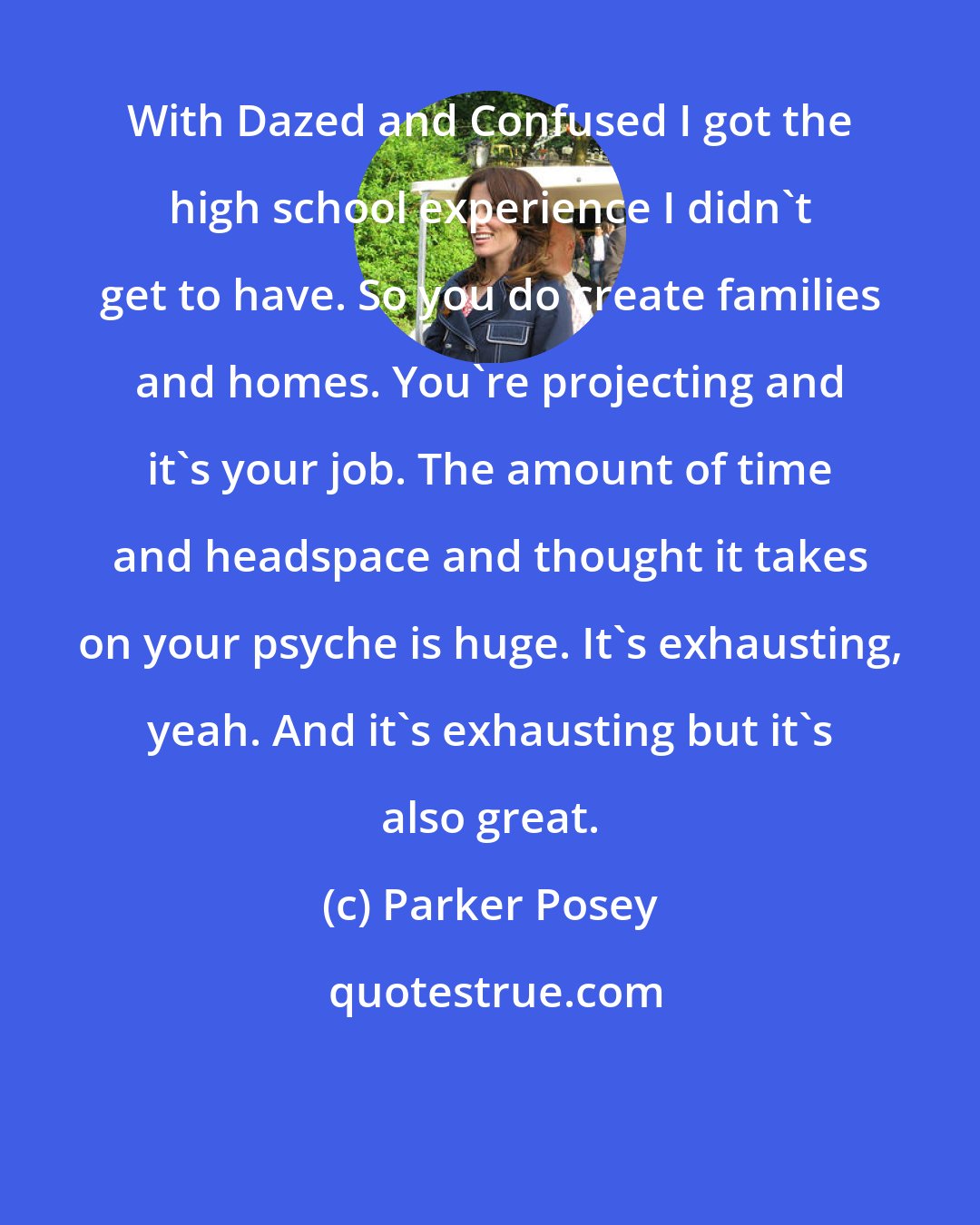 Parker Posey: With Dazed and Confused I got the high school experience I didn't get to have. So you do create families and homes. You're projecting and it's your job. The amount of time and headspace and thought it takes on your psyche is huge. It's exhausting, yeah. And it's exhausting but it's also great.