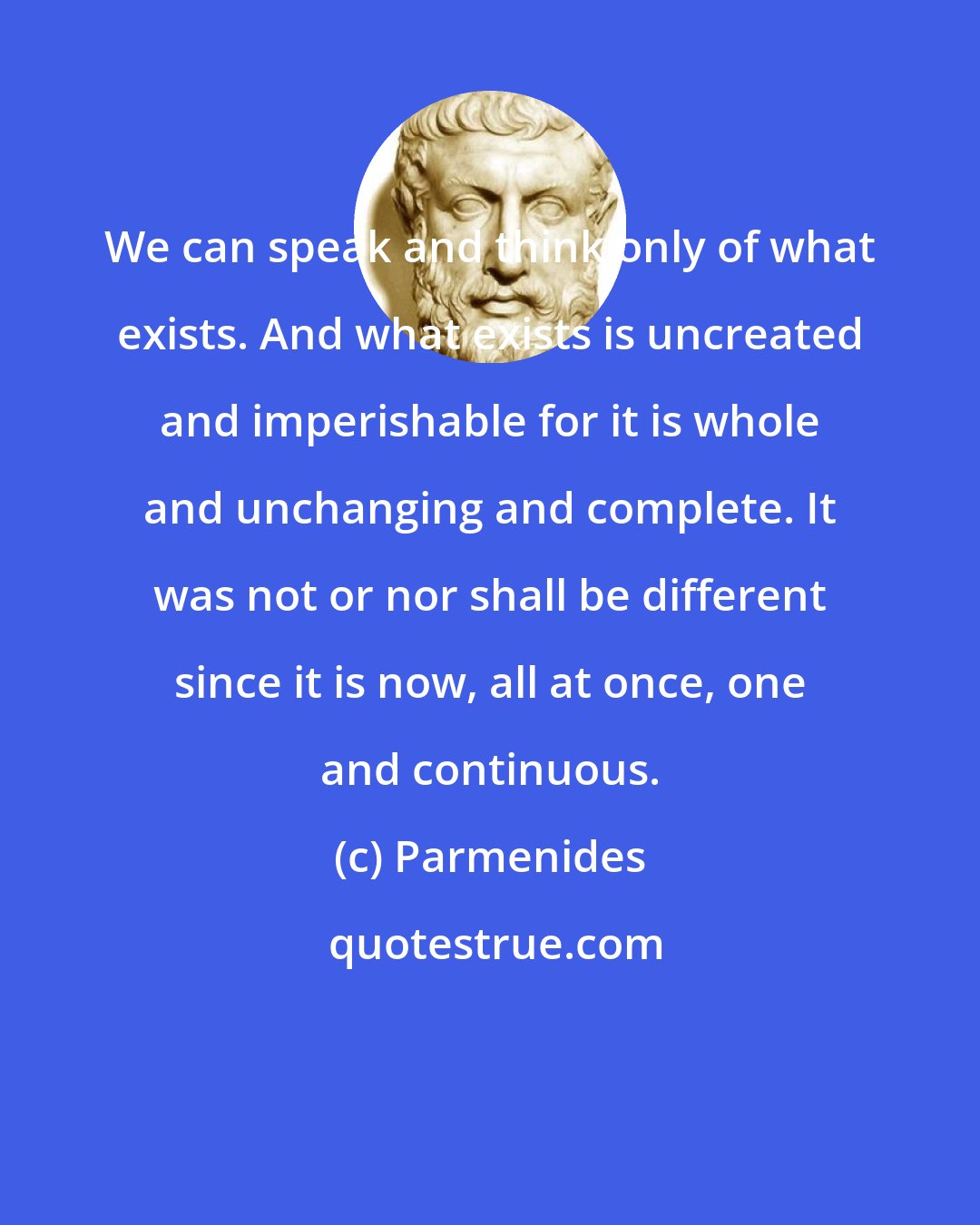 Parmenides: We can speak and think only of what exists. And what exists is uncreated and imperishable for it is whole and unchanging and complete. It was not or nor shall be different since it is now, all at once, one and continuous.