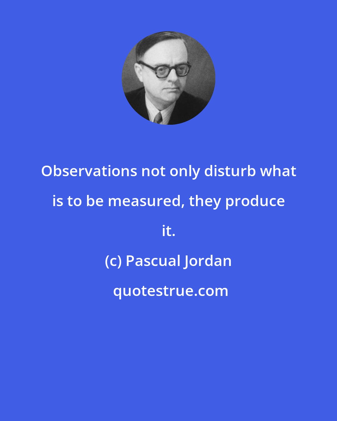 Pascual Jordan: Observations not only disturb what is to be measured, they produce it.