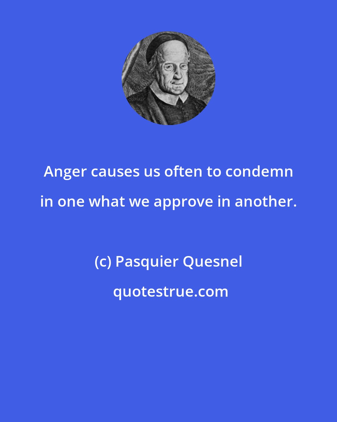 Pasquier Quesnel: Anger causes us often to condemn in one what we approve in another.