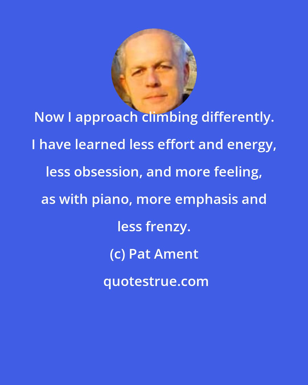 Pat Ament: Now I approach climbing differently. I have learned less effort and energy, less obsession, and more feeling, as with piano, more emphasis and less frenzy.