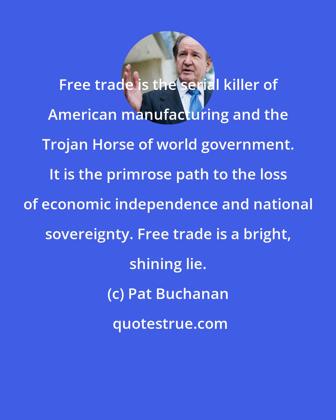 Pat Buchanan: Free trade is the serial killer of American manufacturing and the Trojan Horse of world government. It is the primrose path to the loss of economic independence and national sovereignty. Free trade is a bright, shining lie.
