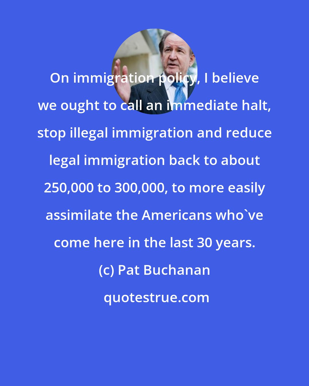Pat Buchanan: On immigration policy, I believe we ought to call an immediate halt, stop illegal immigration and reduce legal immigration back to about 250,000 to 300,000, to more easily assimilate the Americans who've come here in the last 30 years.