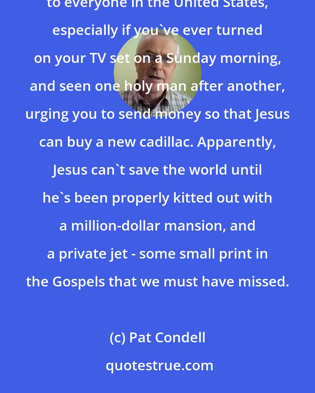 Pat Condell: Here in the UK, we've now got an evangelical television channel - it's the kind of thing that will be very familiar to everyone in the United States, especially if you've ever turned on your TV set on a Sunday morning, and seen one holy man after another, urging you to send money so that Jesus can buy a new cadillac. Apparently, Jesus can't save the world until he's been properly kitted out with a million-dollar mansion, and a private jet - some small print in the Gospels that we must have missed.