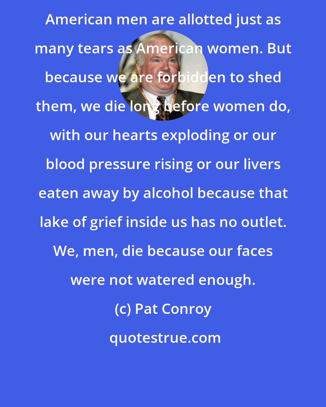 Pat Conroy: American men are allotted just as many tears as American women. But because we are forbidden to shed them, we die long before women do, with our hearts exploding or our blood pressure rising or our livers eaten away by alcohol because that lake of grief inside us has no outlet. We, men, die because our faces were not watered enough.