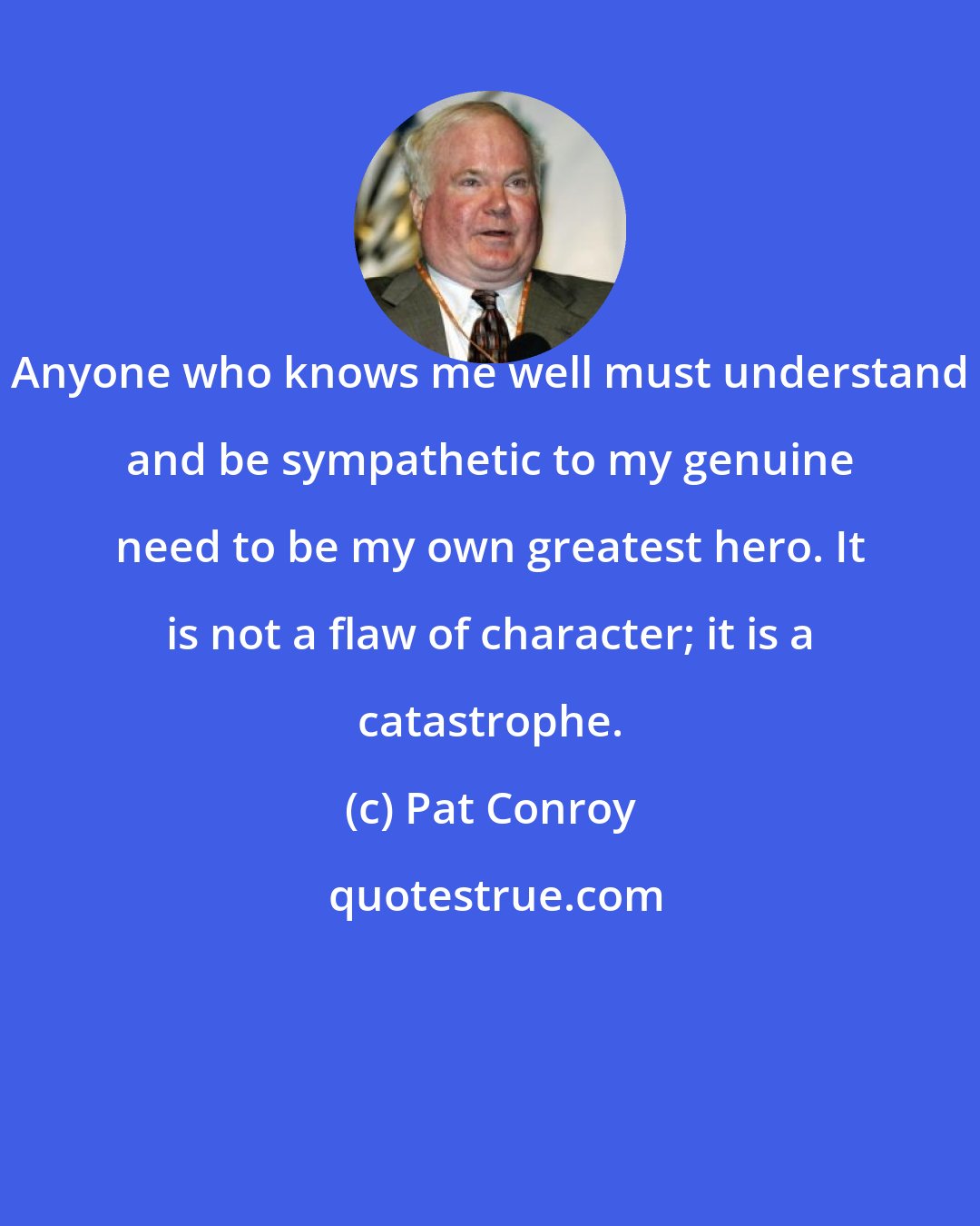 Pat Conroy: Anyone who knows me well must understand and be sympathetic to my genuine need to be my own greatest hero. It is not a flaw of character; it is a catastrophe.