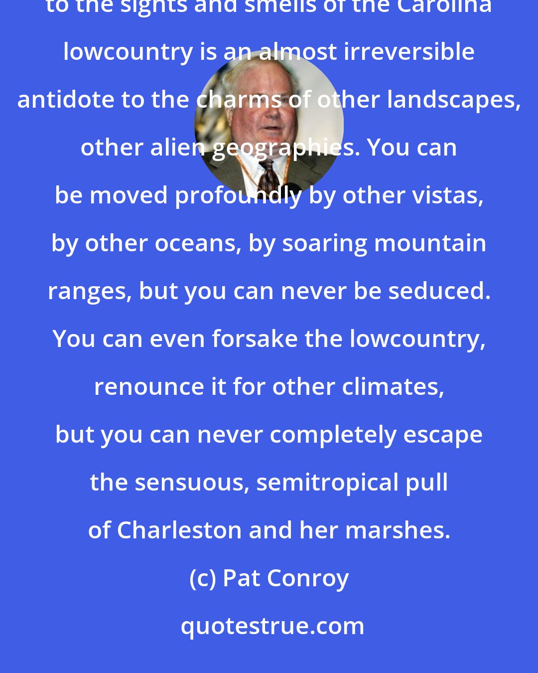 Pat Conroy: Charleston has a landscape that encourages intimacy and partisanship. I have heard it said that an inoculation to the sights and smells of the Carolina lowcountry is an almost irreversible antidote to the charms of other landscapes, other alien geographies. You can be moved profoundly by other vistas, by other oceans, by soaring mountain ranges, but you can never be seduced. You can even forsake the lowcountry, renounce it for other climates, but you can never completely escape the sensuous, semitropical pull of Charleston and her marshes.