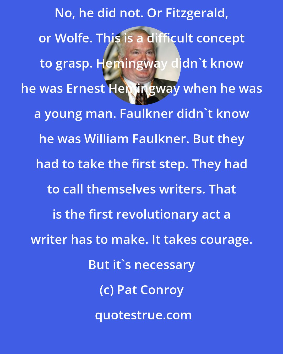 Pat Conroy: Do you think that Hemingway knew he was a writer at twenty years old? No, he did not. Or Fitzgerald, or Wolfe. This is a difficult concept to grasp. Hemingway didn't know he was Ernest Hemingway when he was a young man. Faulkner didn't know he was William Faulkner. But they had to take the first step. They had to call themselves writers. That is the first revolutionary act a writer has to make. It takes courage. But it's necessary