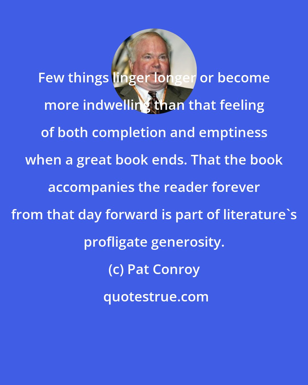 Pat Conroy: Few things linger longer or become more indwelling than that feeling of both completion and emptiness when a great book ends. That the book accompanies the reader forever from that day forward is part of literature's profligate generosity.