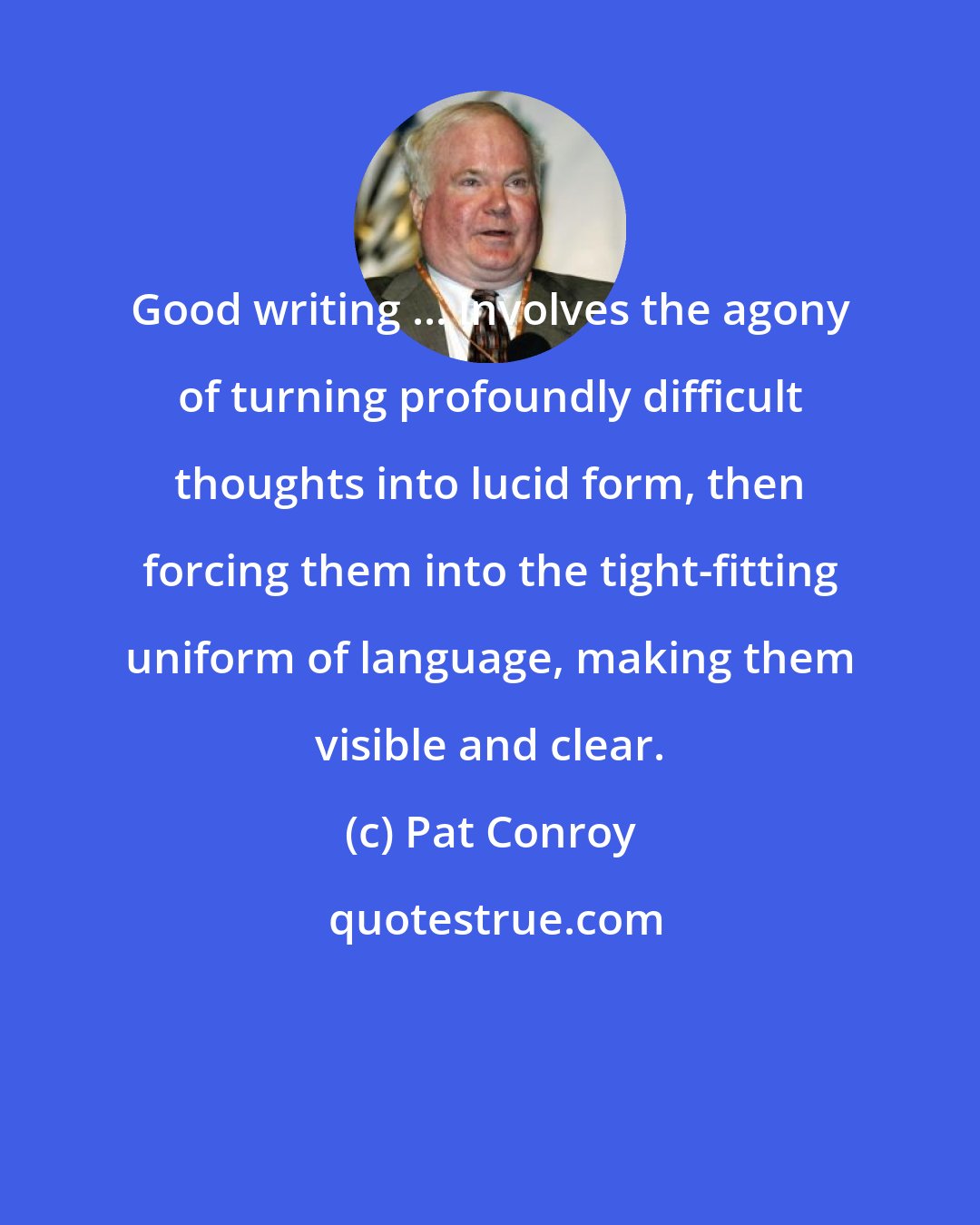 Pat Conroy: Good writing ... involves the agony of turning profoundly difficult thoughts into lucid form, then forcing them into the tight-fitting uniform of language, making them visible and clear.