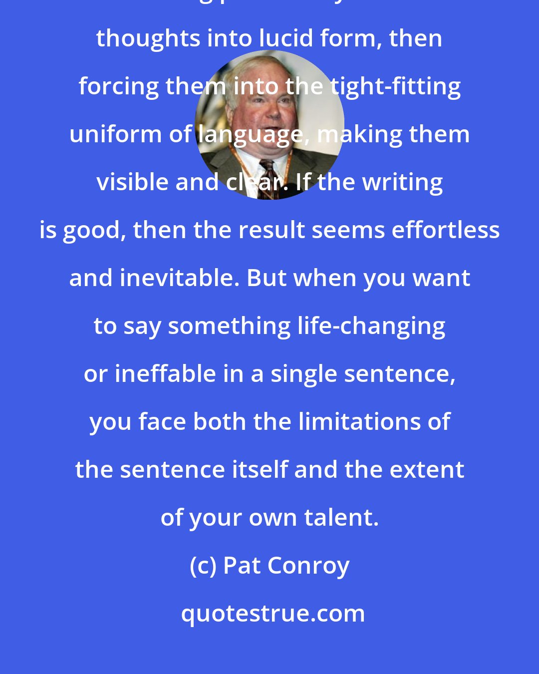 Pat Conroy: Good writing is the hardest form of thinking. It involves the agony of turning profoundly difficult thoughts into lucid form, then forcing them into the tight-fitting uniform of language, making them visible and clear. If the writing is good, then the result seems effortless and inevitable. But when you want to say something life-changing or ineffable in a single sentence, you face both the limitations of the sentence itself and the extent of your own talent.