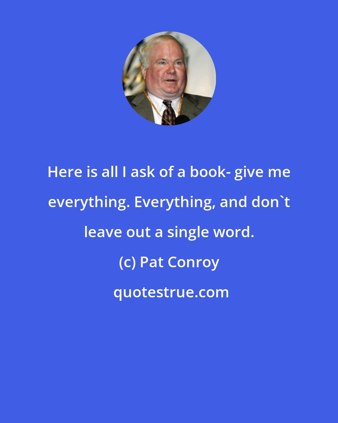 Pat Conroy: Here is all I ask of a book- give me everything. Everything, and don't leave out a single word.