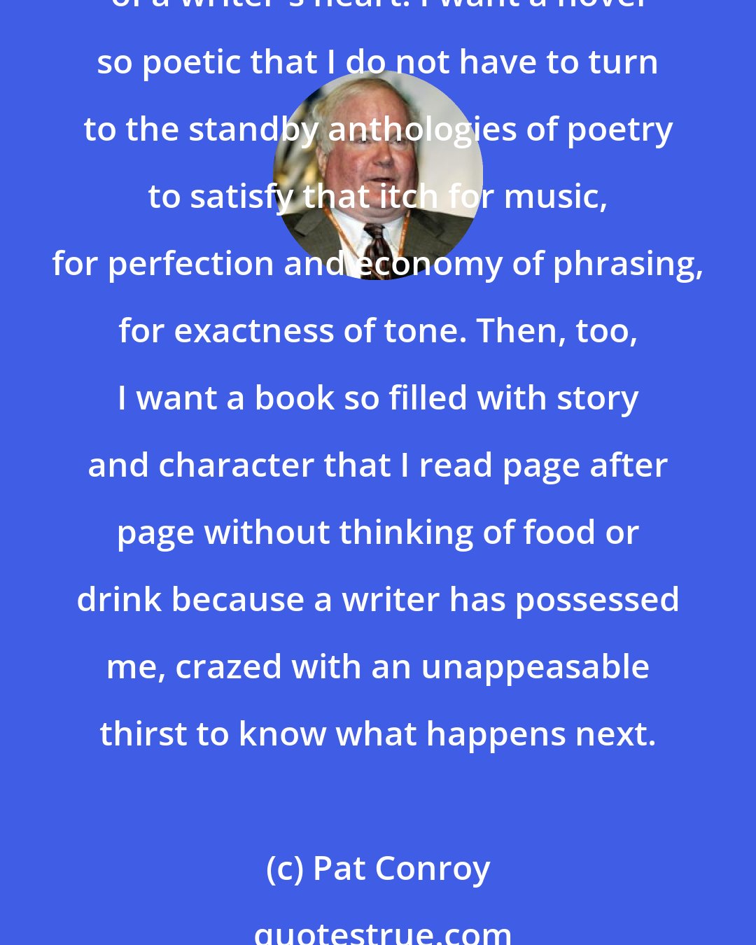 Pat Conroy: Here's what I want from a book, what I demand, what I pray for when I take up a novel and begin to read the first sentence: I want everything and nothing less, the full measure of a writer's heart. I want a novel so poetic that I do not have to turn to the standby anthologies of poetry to satisfy that itch for music, for perfection and economy of phrasing, for exactness of tone. Then, too, I want a book so filled with story and character that I read page after page without thinking of food or drink because a writer has possessed me, crazed with an unappeasable thirst to know what happens next.