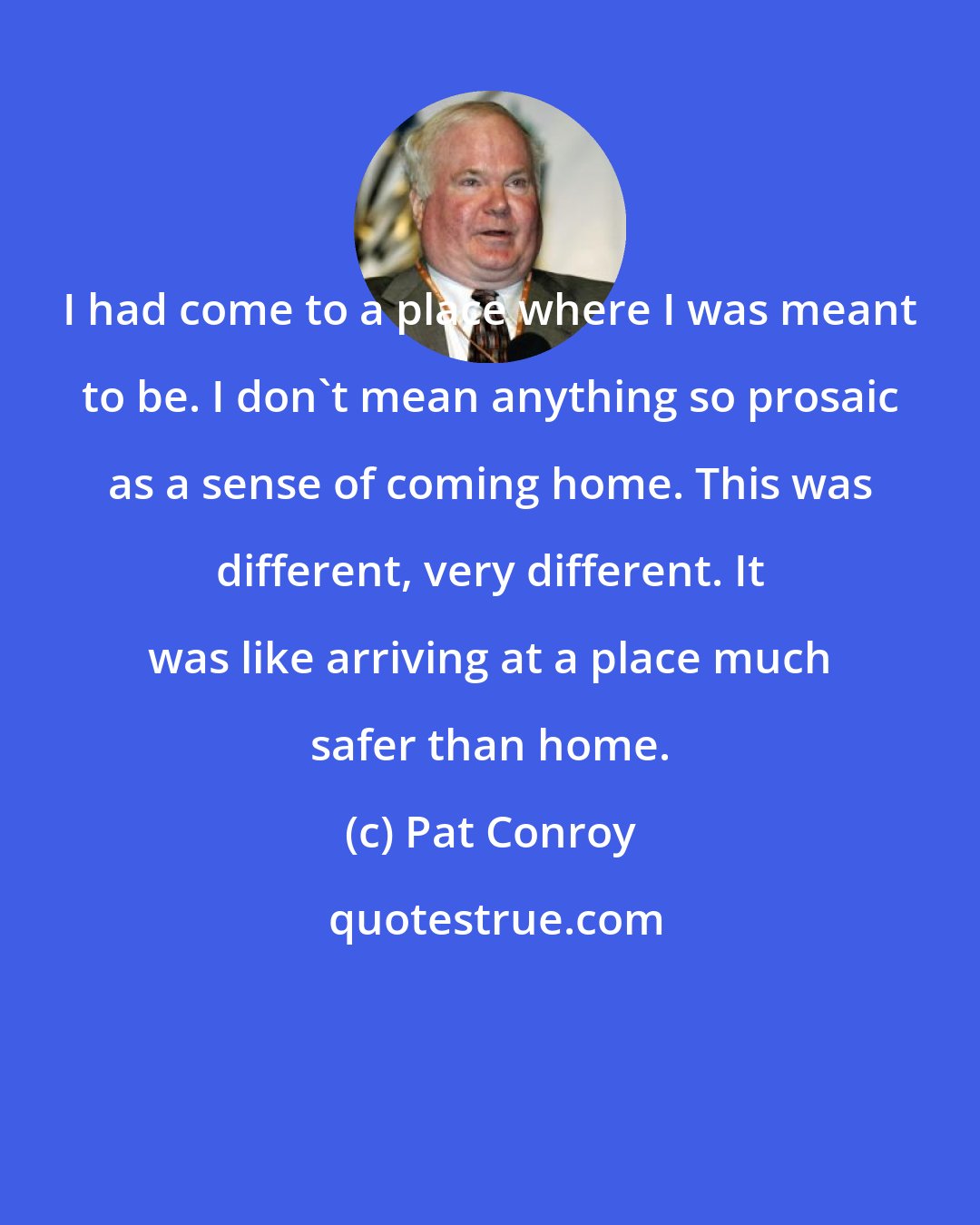 Pat Conroy: I had come to a place where I was meant to be. I don't mean anything so prosaic as a sense of coming home. This was different, very different. It was like arriving at a place much safer than home.