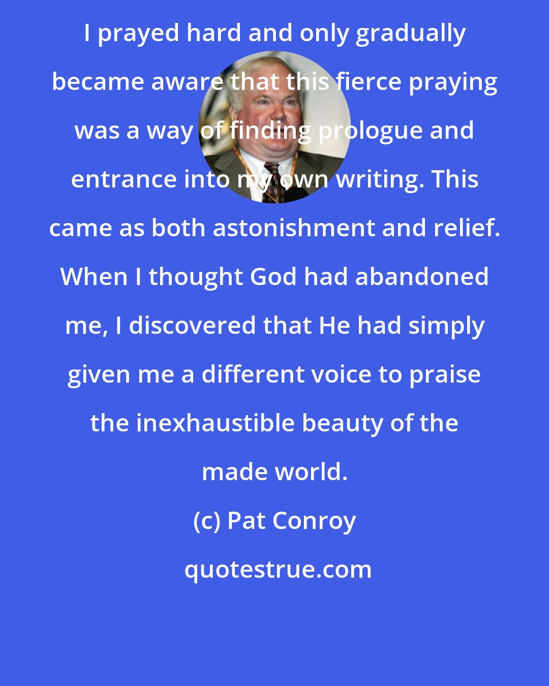 Pat Conroy: I prayed hard and only gradually became aware that this fierce praying was a way of finding prologue and entrance into my own writing. This came as both astonishment and relief. When I thought God had abandoned me, I discovered that He had simply given me a different voice to praise the inexhaustible beauty of the made world.