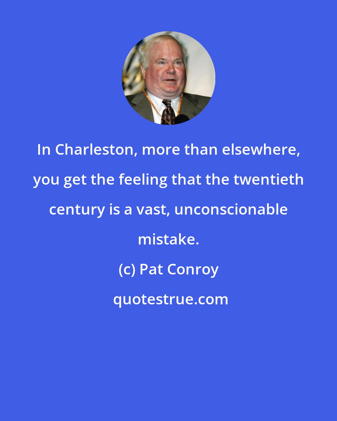 Pat Conroy: In Charleston, more than elsewhere, you get the feeling that the twentieth century is a vast, unconscionable mistake.