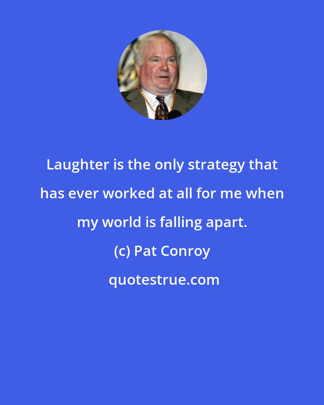 Pat Conroy: Laughter is the only strategy that has ever worked at all for me when my world is falling apart.