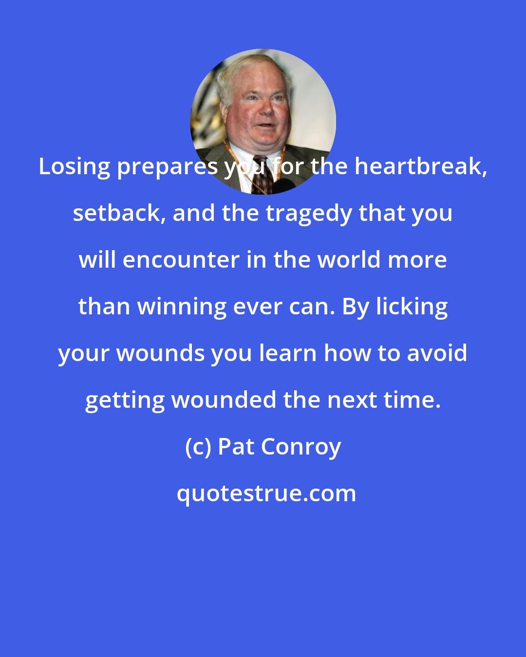 Pat Conroy: Losing prepares you for the heartbreak, setback, and the tragedy that you will encounter in the world more than winning ever can. By licking your wounds you learn how to avoid getting wounded the next time.