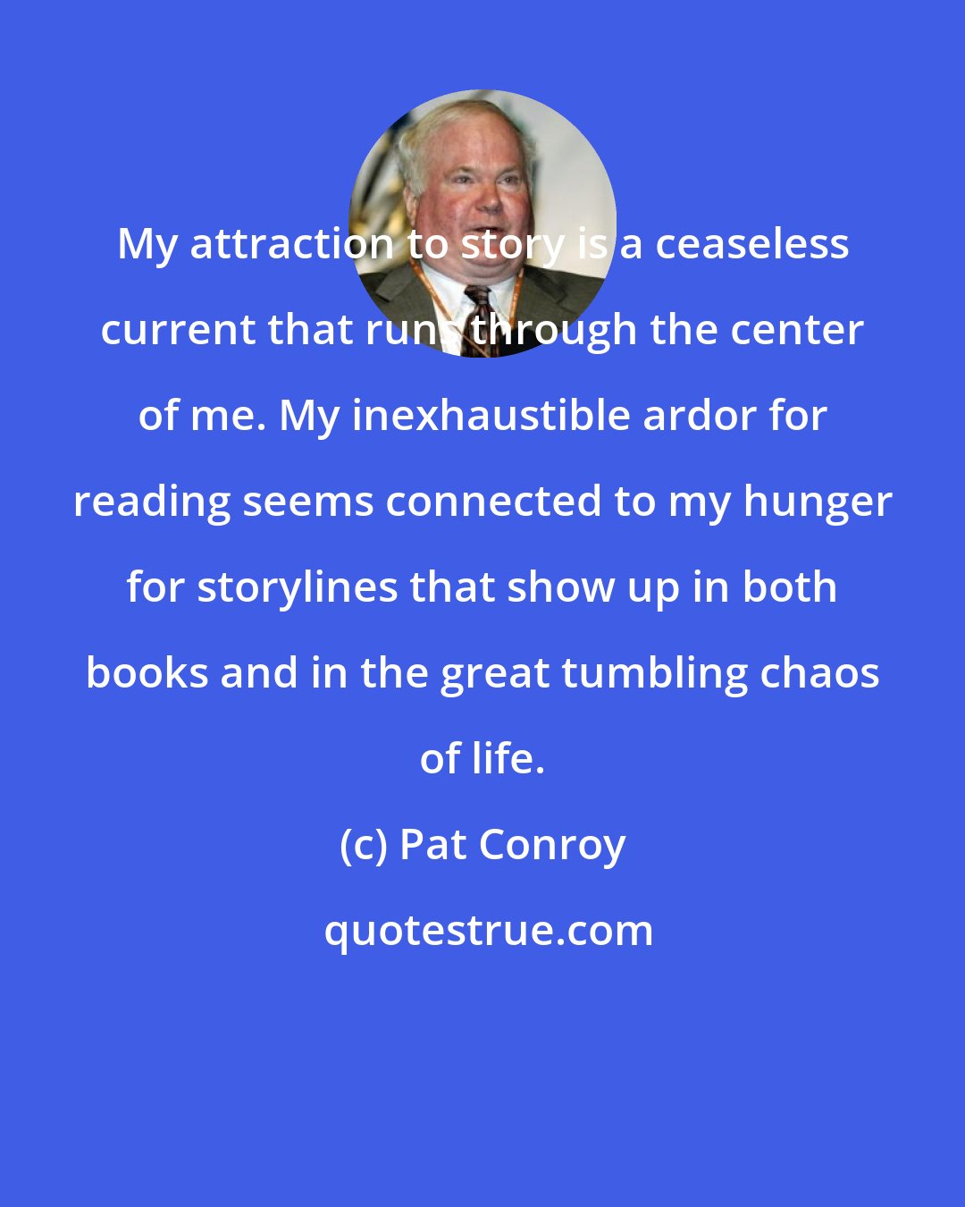 Pat Conroy: My attraction to story is a ceaseless current that runs through the center of me. My inexhaustible ardor for reading seems connected to my hunger for storylines that show up in both books and in the great tumbling chaos of life.