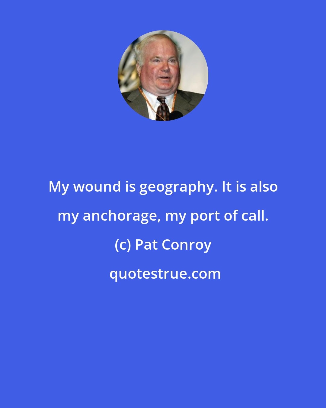 Pat Conroy: My wound is geography. It is also my anchorage, my port of call.