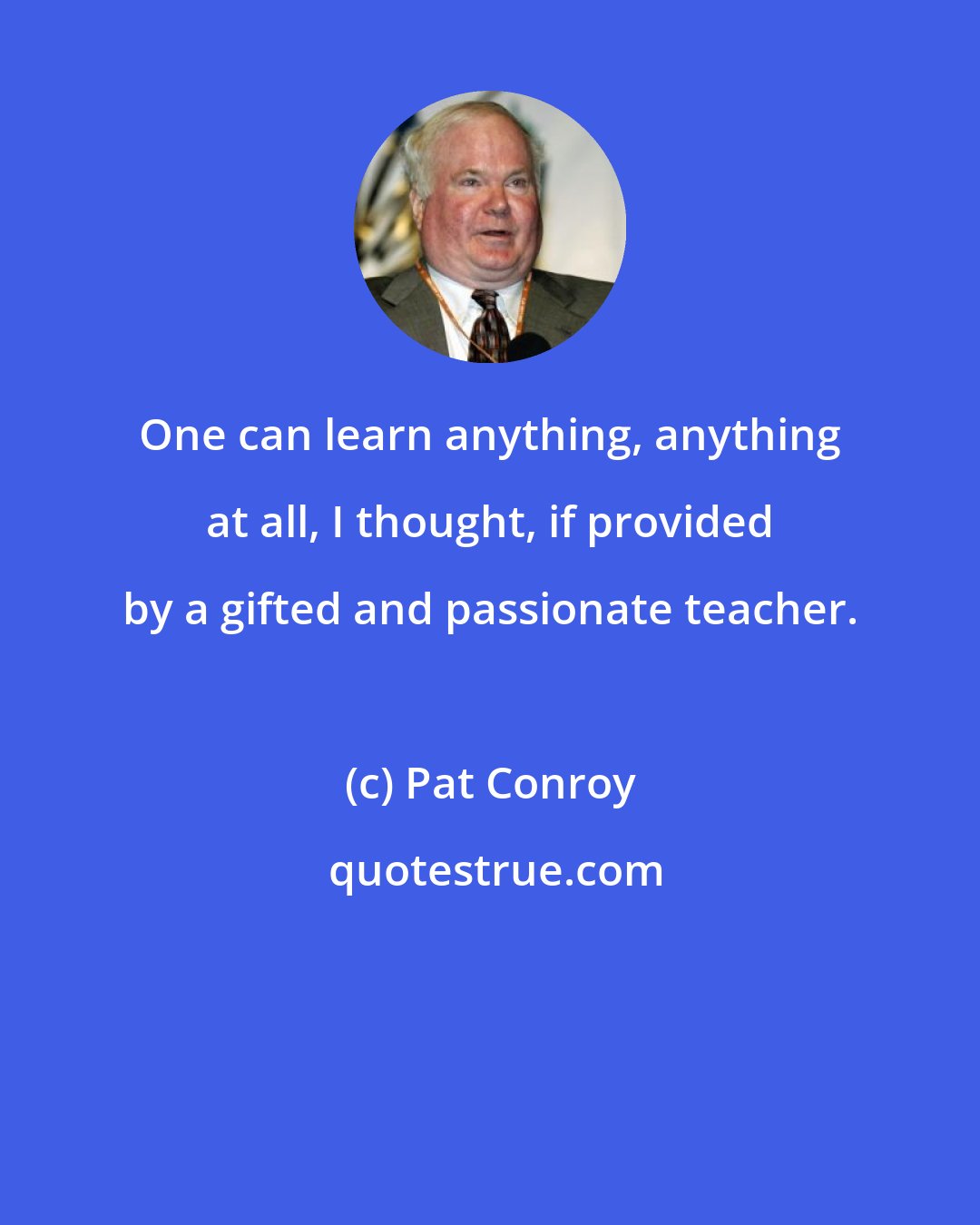 Pat Conroy: One can learn anything, anything at all, I thought, if provided by a gifted and passionate teacher.