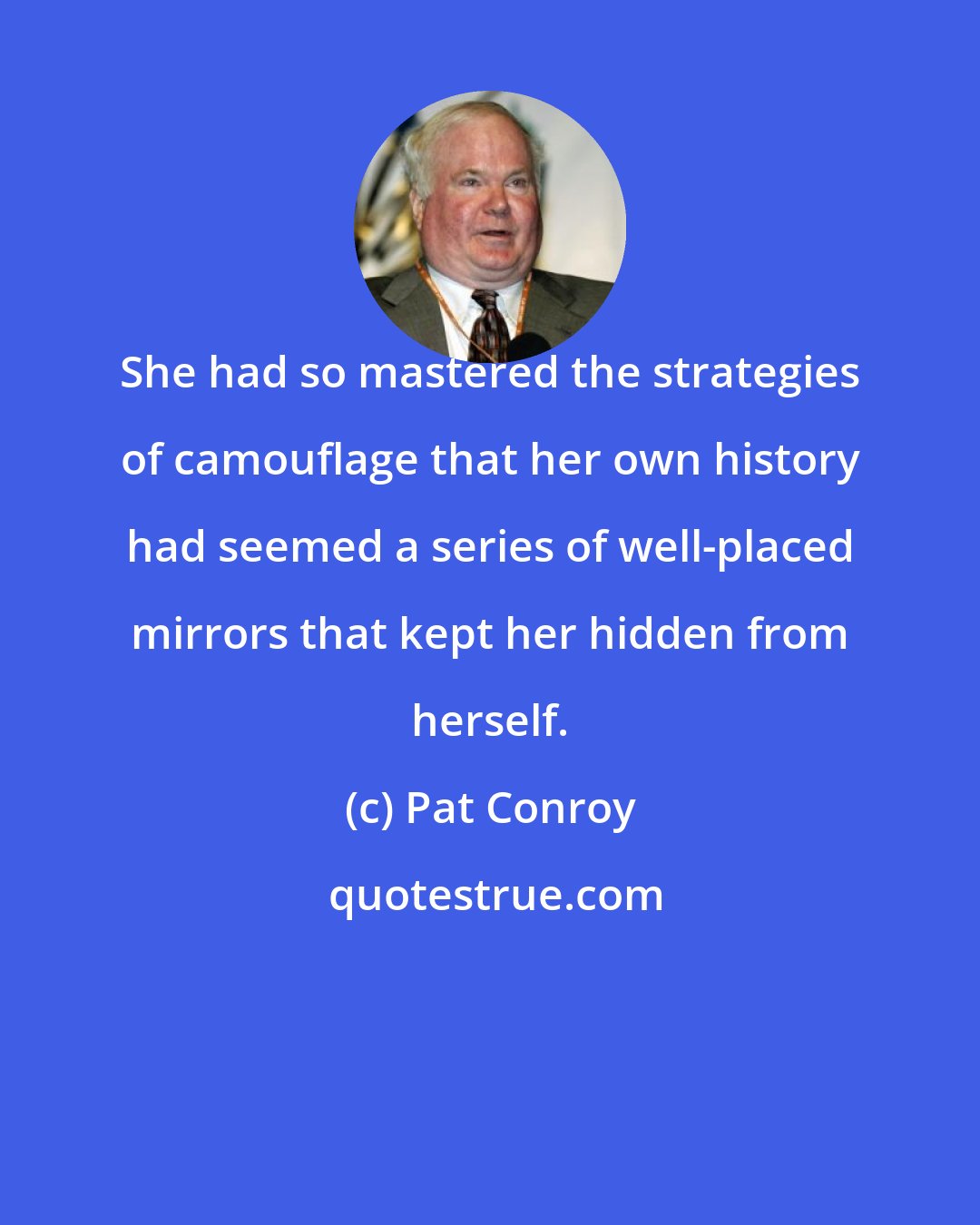 Pat Conroy: She had so mastered the strategies of camouflage that her own history had seemed a series of well-placed mirrors that kept her hidden from herself.