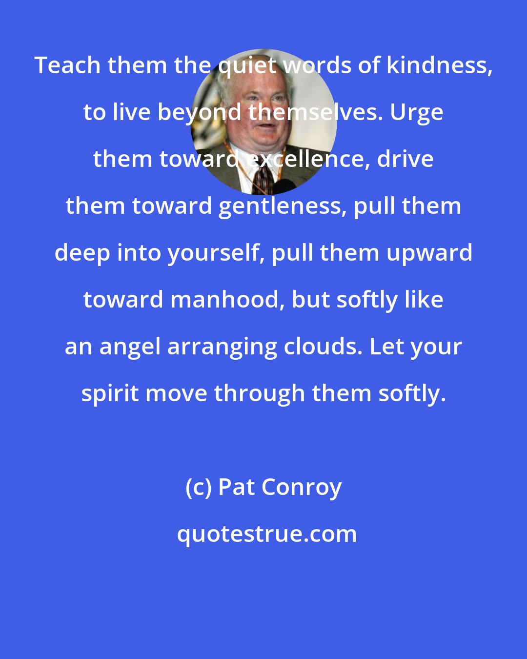 Pat Conroy: Teach them the quiet words of kindness, to live beyond themselves. Urge them toward excellence, drive them toward gentleness, pull them deep into yourself, pull them upward toward manhood, but softly like an angel arranging clouds. Let your spirit move through them softly.