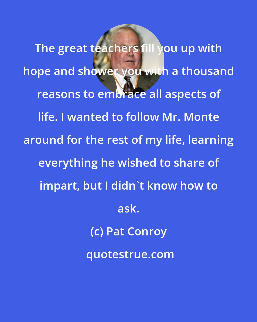 Pat Conroy: The great teachers fill you up with hope and shower you with a thousand reasons to embrace all aspects of life. I wanted to follow Mr. Monte around for the rest of my life, learning everything he wished to share of impart, but I didn't know how to ask.