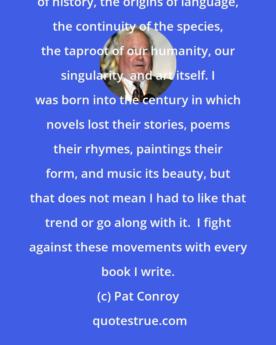 Pat Conroy: The most powerful words in English are 'Tell me a story,' words that are intimately related to the complexity of history, the origins of language, the continuity of the species, the taproot of our humanity, our singularity, and art itself. I was born into the century in which novels lost their stories, poems their rhymes, paintings their form, and music its beauty, but that does not mean I had to like that trend or go along with it.  I fight against these movements with every book I write.