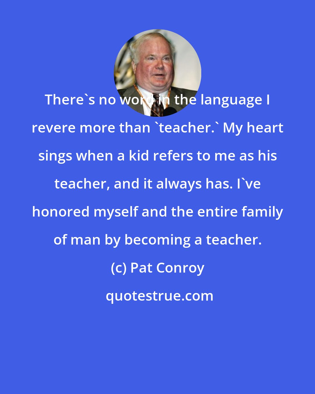 Pat Conroy: There's no word in the language I revere more than 'teacher.' My heart sings when a kid refers to me as his teacher, and it always has. I've honored myself and the entire family of man by becoming a teacher.
