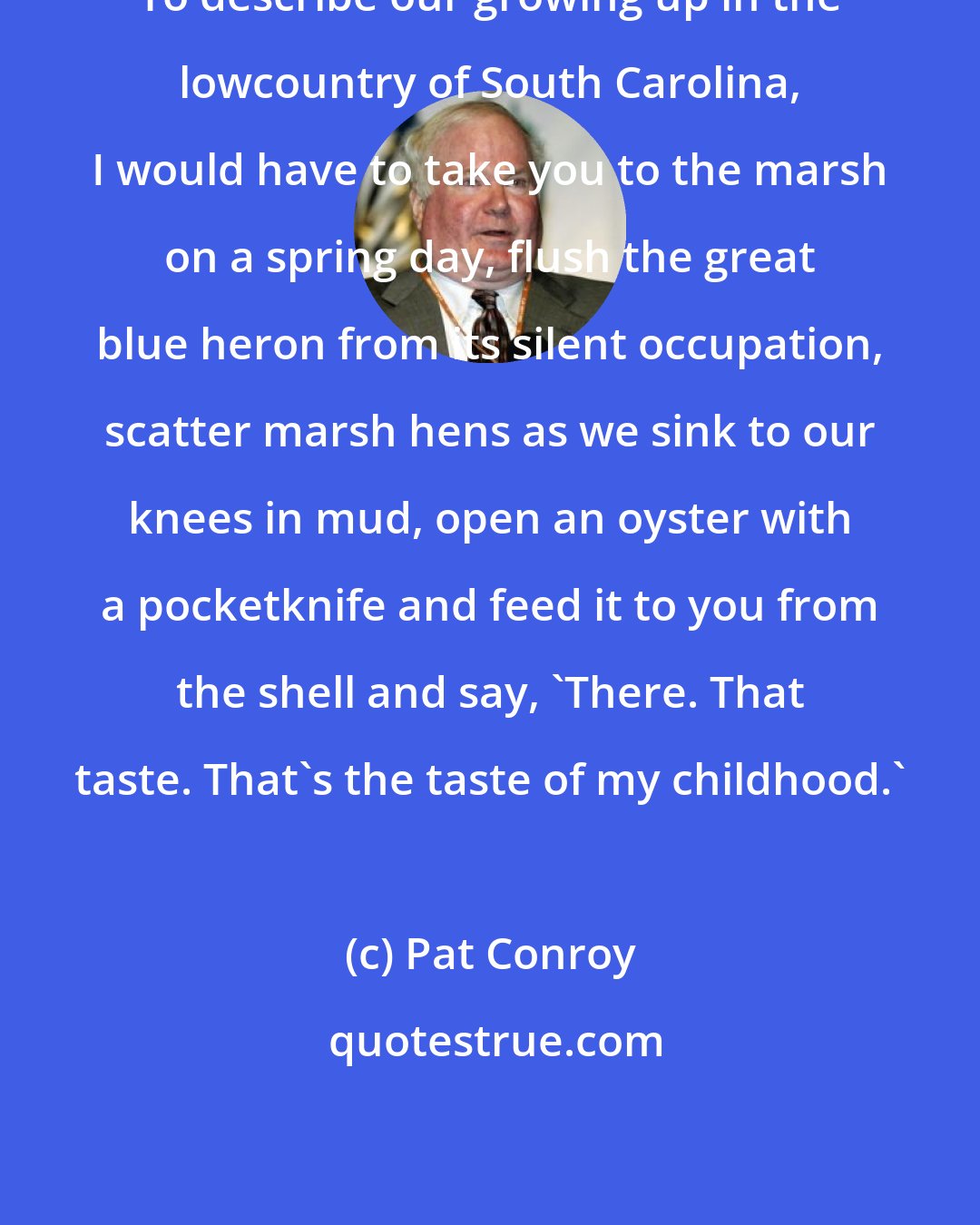 Pat Conroy: To describe our growing up in the lowcountry of South Carolina, I would have to take you to the marsh on a spring day, flush the great blue heron from its silent occupation, scatter marsh hens as we sink to our knees in mud, open an oyster with a pocketknife and feed it to you from the shell and say, 'There. That taste. That's the taste of my childhood.'