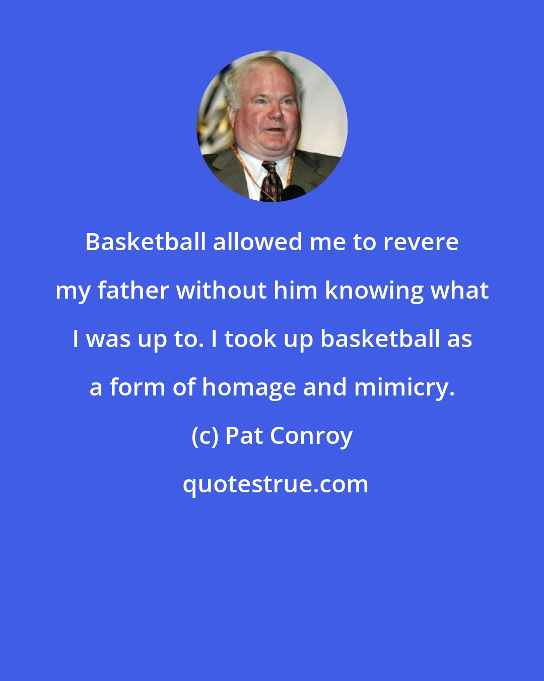 Pat Conroy: Basketball allowed me to revere my father without him knowing what I was up to. I took up basketball as a form of homage and mimicry.