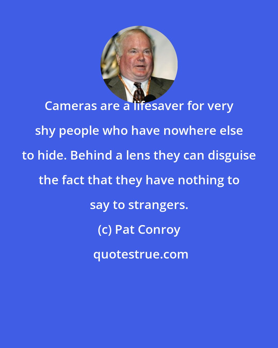 Pat Conroy: Cameras are a lifesaver for very shy people who have nowhere else to hide. Behind a lens they can disguise the fact that they have nothing to say to strangers.