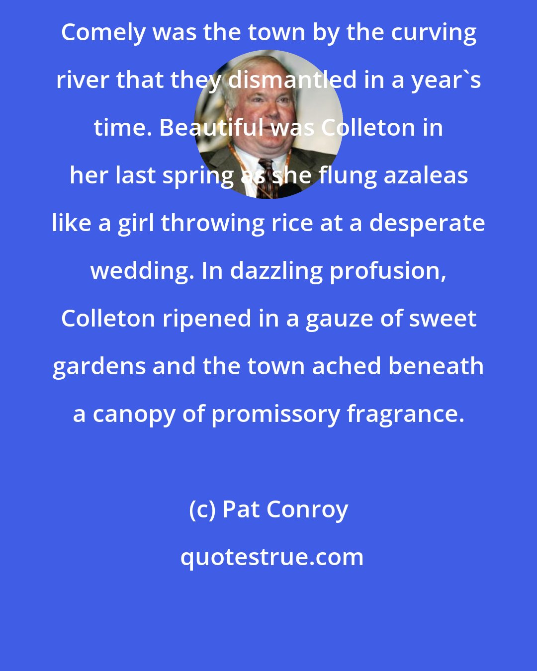 Pat Conroy: Comely was the town by the curving river that they dismantled in a year's time. Beautiful was Colleton in her last spring as she flung azaleas like a girl throwing rice at a desperate wedding. In dazzling profusion, Colleton ripened in a gauze of sweet gardens and the town ached beneath a canopy of promissory fragrance.