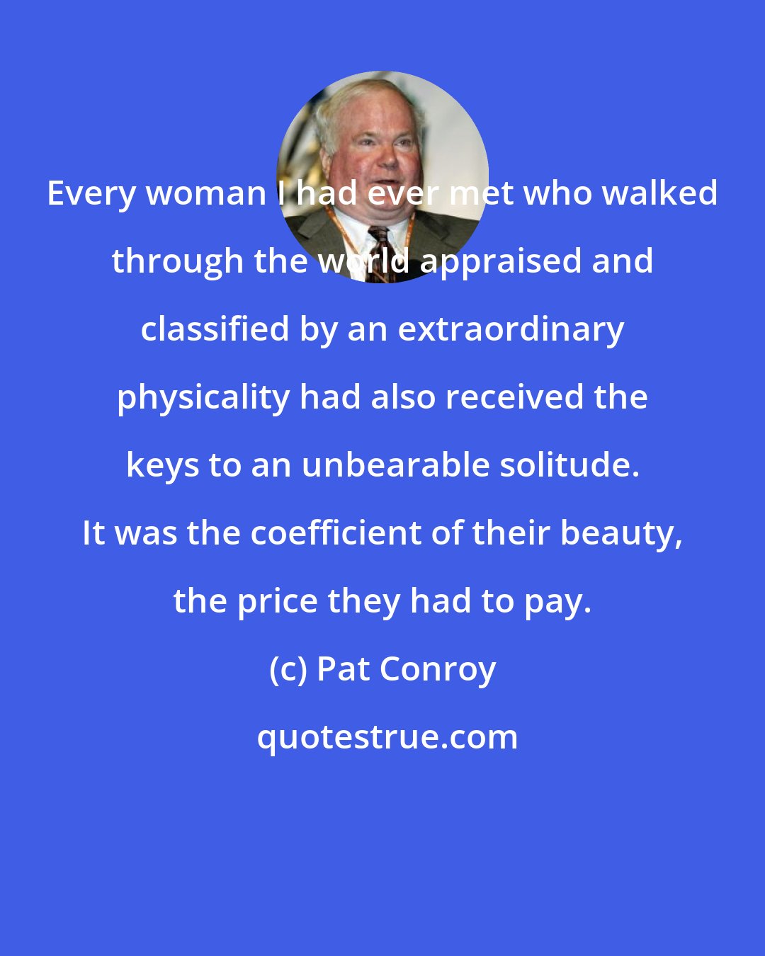 Pat Conroy: Every woman I had ever met who walked through the world appraised and classified by an extraordinary physicality had also received the keys to an unbearable solitude. It was the coefficient of their beauty, the price they had to pay.