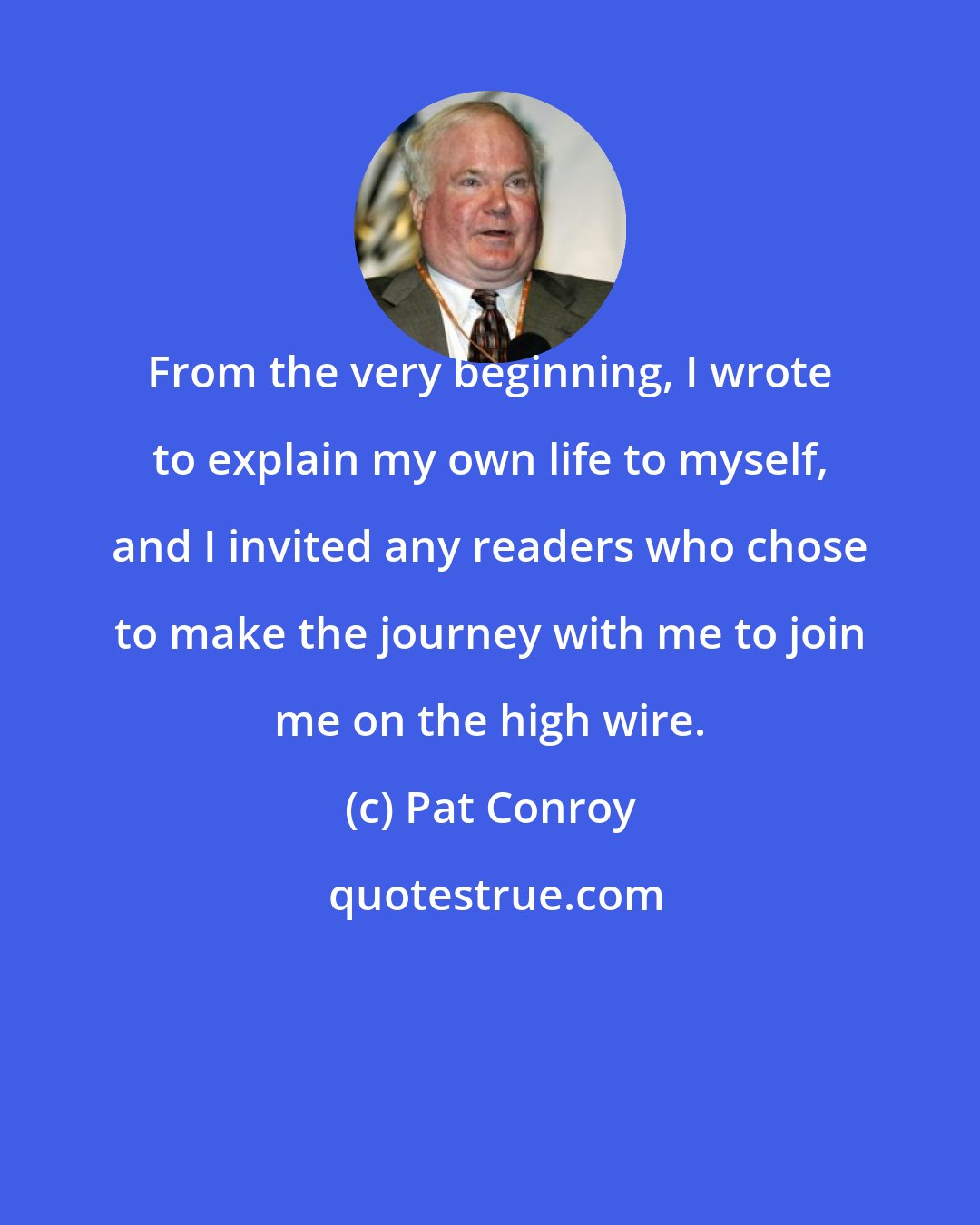 Pat Conroy: From the very beginning, I wrote to explain my own life to myself, and I invited any readers who chose to make the journey with me to join me on the high wire.